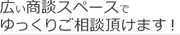 広い商談スペースでゆっくりご相談頂けます！